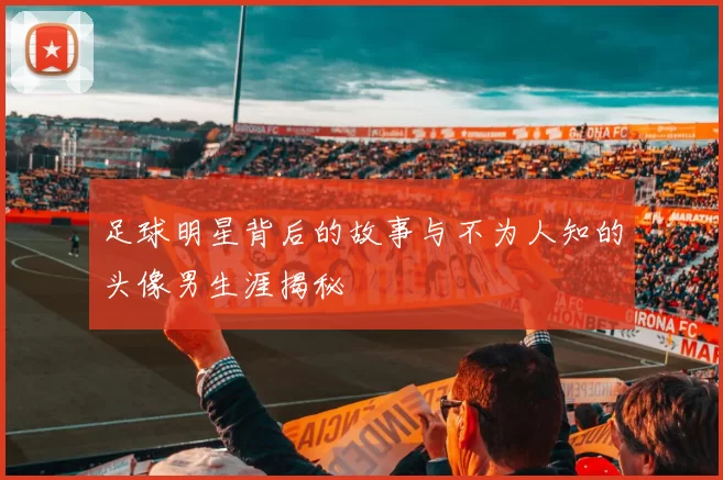 足球明星背后的故事与不为人知的头像男生涯揭秘
