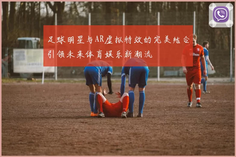 足球明星与AR虚拟特效的完美结合引领未来体育娱乐新潮流