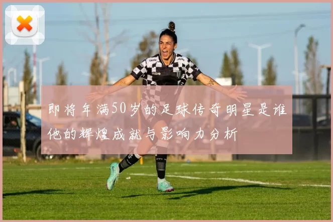 即将年满50岁的足球传奇明星是谁他的辉煌成就与影响力分析