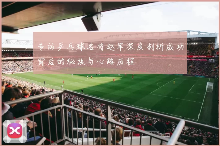 专访乒乓球名将赵军深度剖析成功背后的秘诀与心路历程