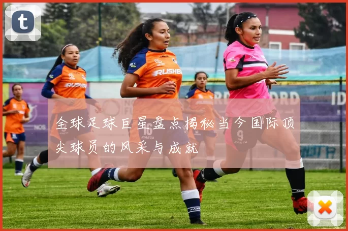 全球足球巨星盘点揭秘当今国际顶尖球员的风采与成就