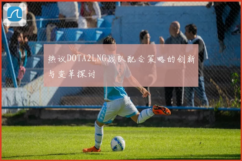 热议DOTA2LNG战队配合策略的创新与变革探讨