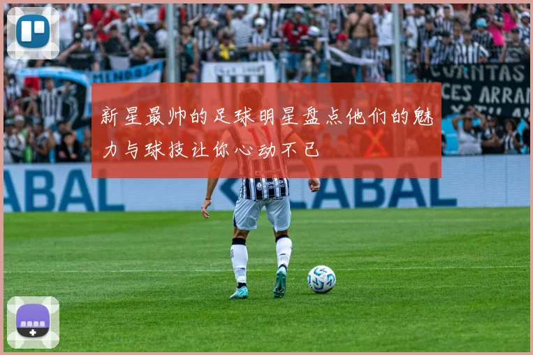 新星最帅的足球明星盘点他们的魅力与球技让你心动不已
