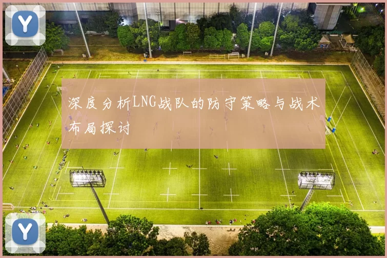 深度分析LNG战队的防守策略与战术布局探讨