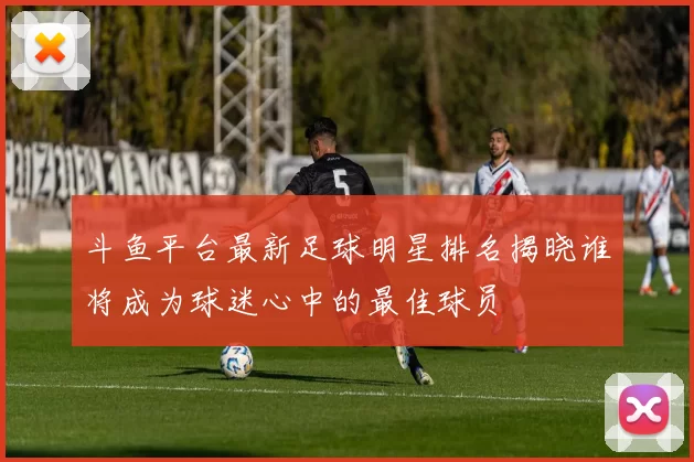 斗鱼平台最新足球明星排名揭晓谁将成为球迷心中的最佳球员