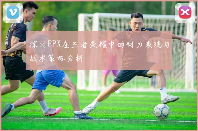 探讨FPX在王者荣耀中的耐力表现与战术策略分析
