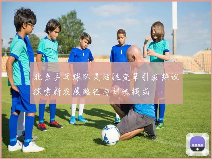 北京乒乓球队灵活性变革引发热议探索新发展路径与训练模式