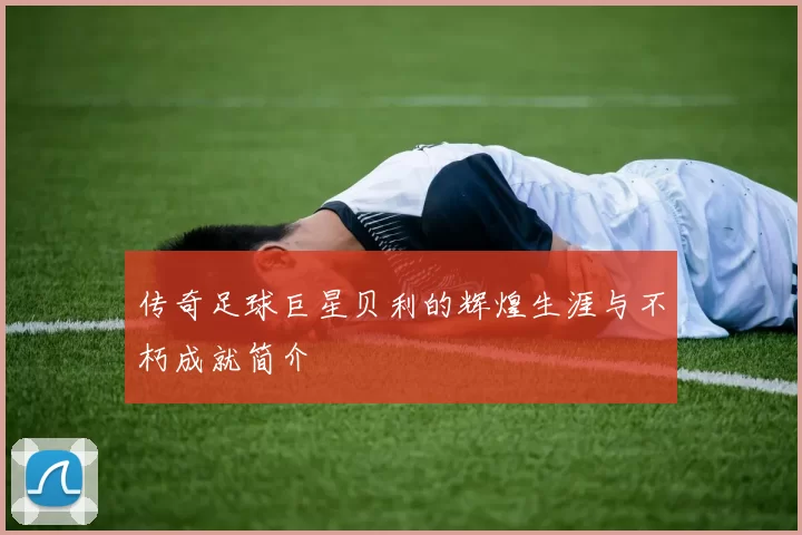 传奇足球巨星贝利的辉煌生涯与不朽成就简介