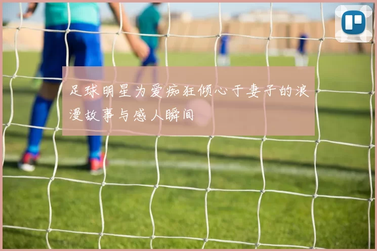 足球明星为爱痴狂倾心于妻子的浪漫故事与感人瞬间