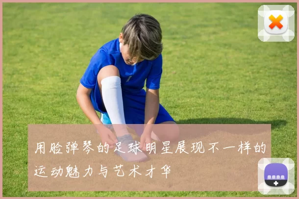 用脸弹琴的足球明星展现不一样的运动魅力与艺术才华