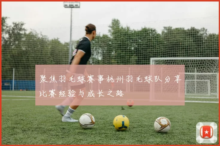 聚焦羽毛球赛事杭州羽毛球队分享比赛经验与成长之路