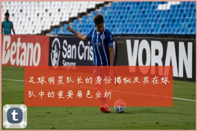 足球明星队长的身份揭秘及其在球队中的重要角色分析