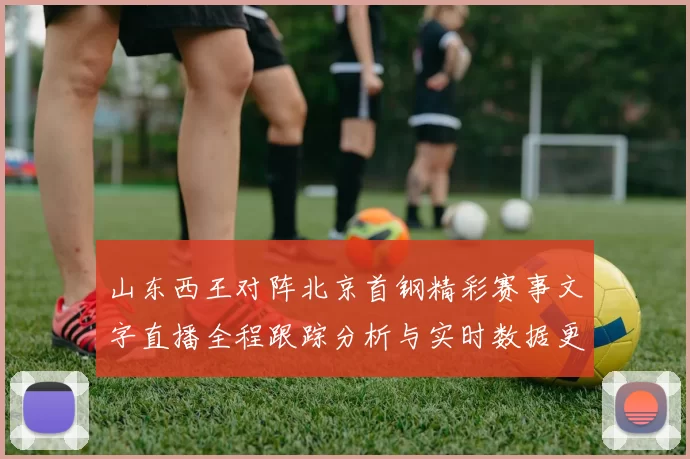 山东西王对阵北京首钢精彩赛事文字直播全程跟踪分析与实时数据更新