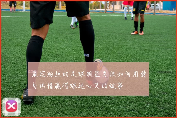 最宠粉丝的足球明星男孩如何用爱与热情赢得球迷心灵的故事