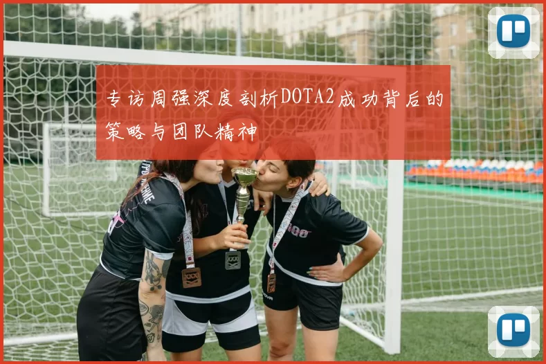 专访周强深度剖析DOTA2成功背后的策略与团队精神