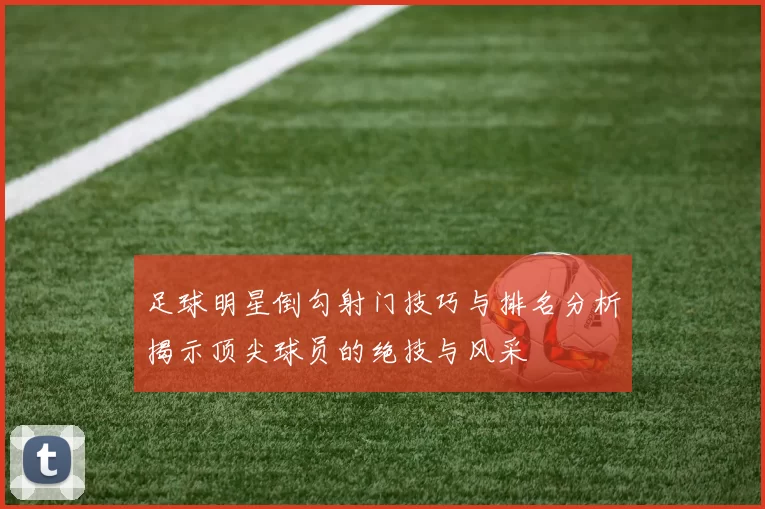 足球明星倒勾射门技巧与排名分析揭示顶尖球员的绝技与风采