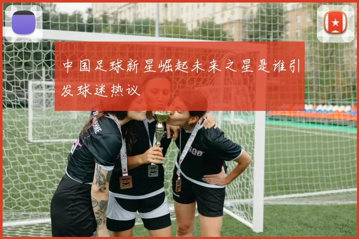 中国足球新星崛起未来之星是谁引发球迷热议