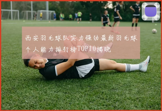 西安羽毛球队实力强劲最新羽毛球个人能力排行榜TOP10揭晓