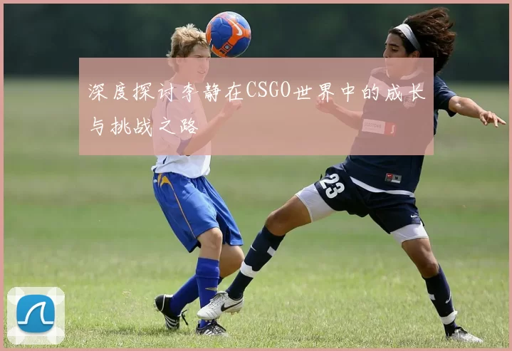 深度探讨李静在CSGO世界中的成长与挑战之路