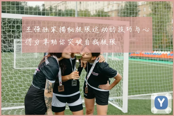 王强独家揭秘极限运动的技巧与心得分享助你突破自我极限