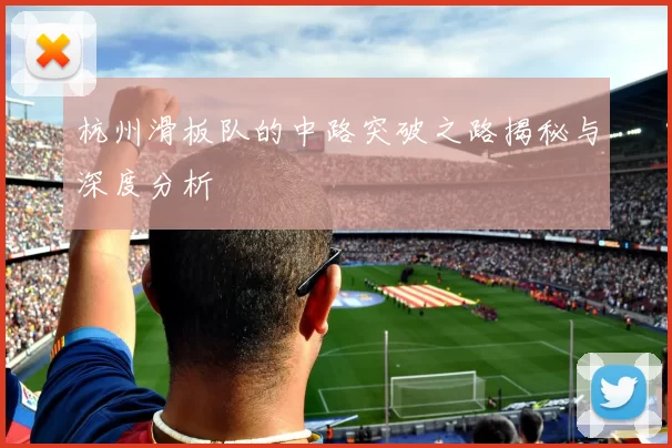 杭州滑板队的中路突破之路揭秘与深度分析