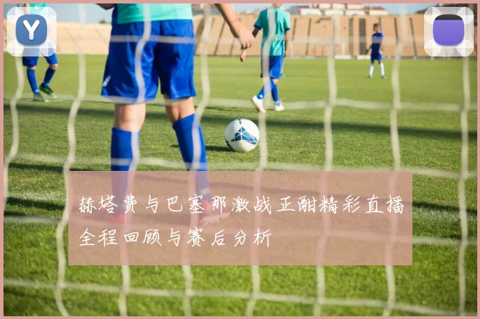 赫塔费与巴塞那激战正酣精彩直播全程回顾与赛后分析