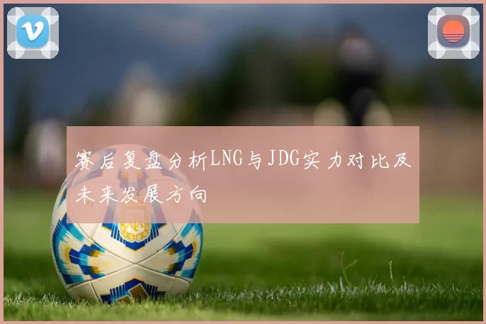 赛后复盘分析LNG与JDG实力对比及未来发展方向