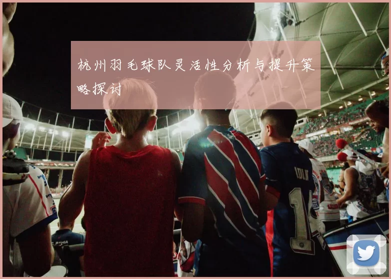杭州羽毛球队灵活性分析与提升策略探讨