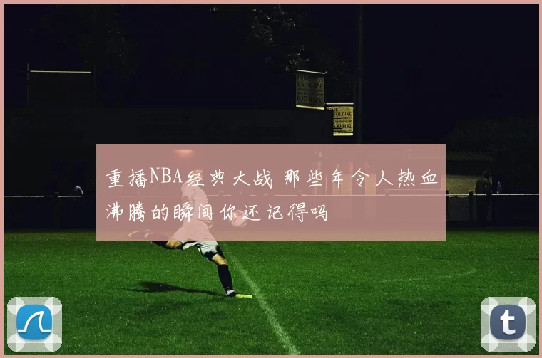 重播NBA经典大战 那些年令人热血沸腾的瞬间你还记得吗