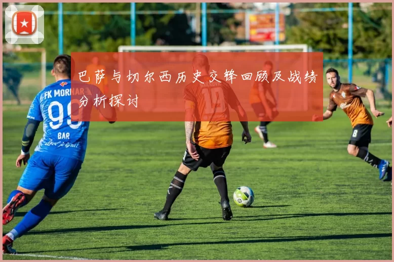 巴萨与切尔西历史交锋回顾及战绩分析探讨