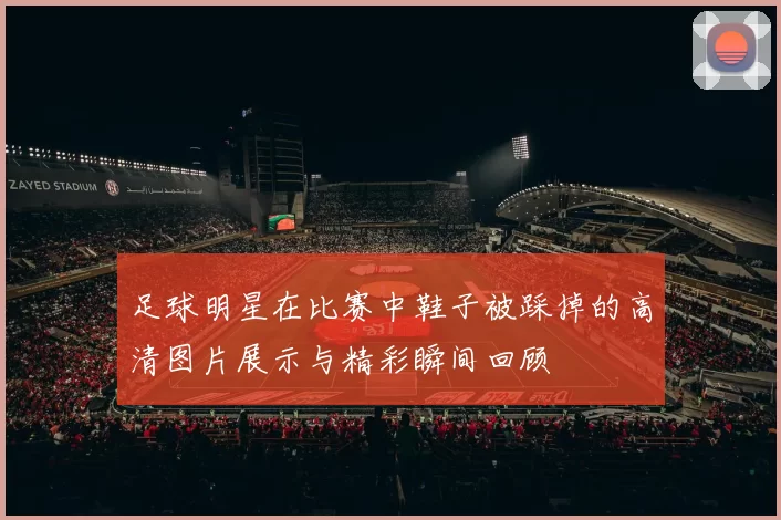 足球明星在比赛中鞋子被踩掉的高清图片展示与精彩瞬间回顾