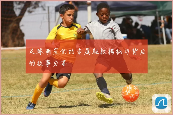 足球明星们的专属鞋款揭秘与背后的故事分享