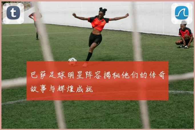 巴萨足球明星阵容揭秘他们的传奇故事与辉煌成就