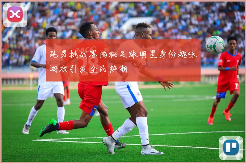 跑男挑战赛揭秘足球明星身份趣味游戏引发全民热潮