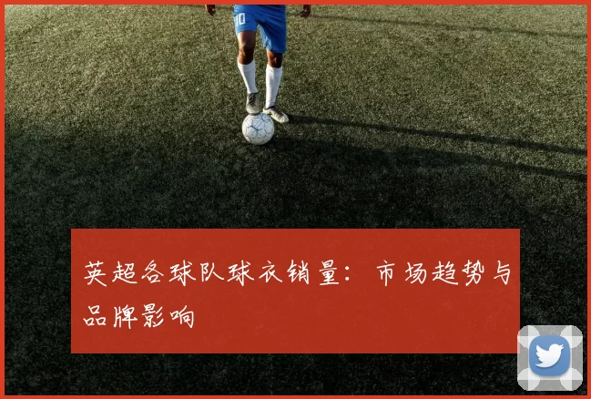 英超各球队球衣销量：市场趋势与品牌影响