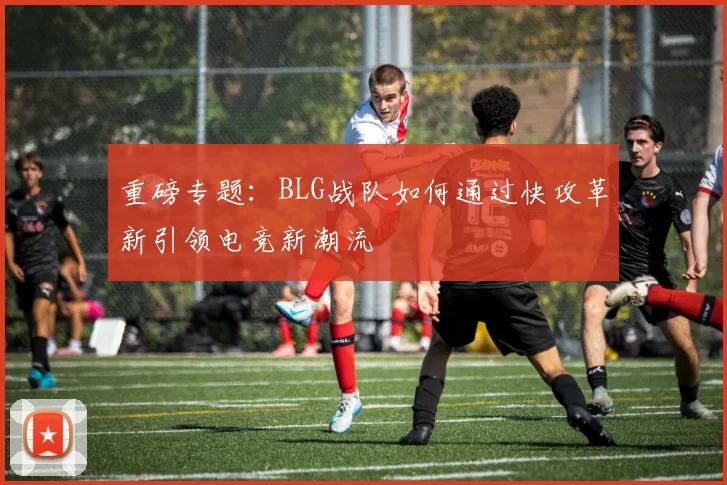 重磅专题：BLG战队如何通过快攻革新引领电竞新潮流