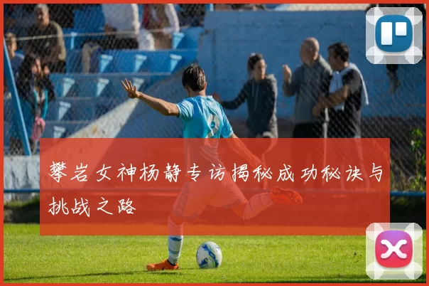 攀岩女神杨静专访揭秘成功秘诀与挑战之路