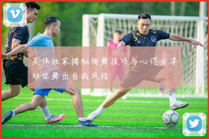 吴伟独家揭秘街舞技巧与心得分享助你舞出自我风格