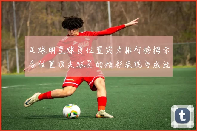 足球明星球员位置实力排行榜揭示各位置顶尖球员的精彩表现与成就