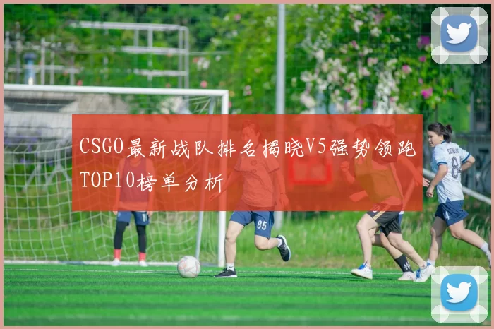 CSGO最新战队排名揭晓V5强势领跑TOP10榜单分析