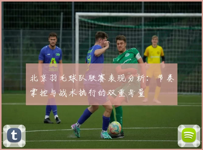 北京羽毛球队联赛表现分析：节奏掌控与战术执行的双重考量