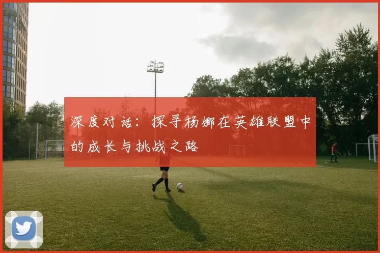 深度对话：探寻杨娜在英雄联盟中的成长与挑战之路