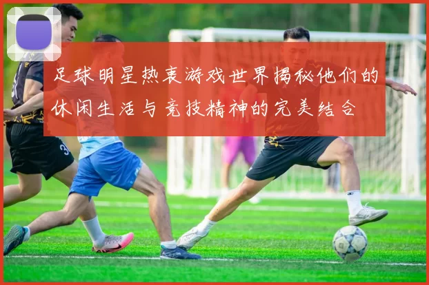 足球明星热衷游戏世界揭秘他们的休闲生活与竞技精神的完美结合