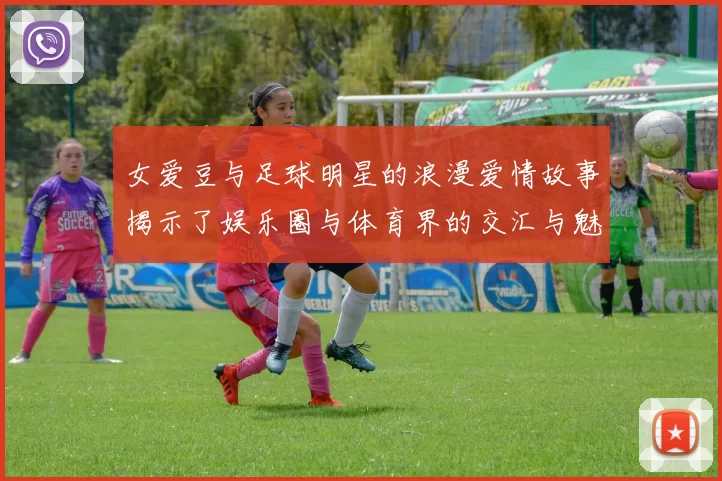 女爱豆与足球明星的浪漫爱情故事揭示了娱乐圈与体育界的交汇与魅力