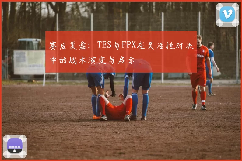 赛后复盘：TES与FPX在灵活性对决中的战术演变与启示