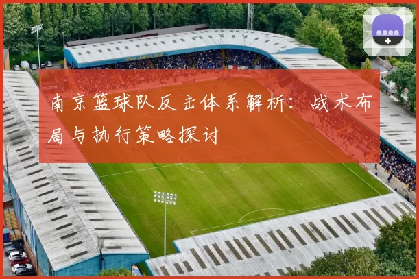 南京篮球队反击体系解析：战术布局与执行策略探讨