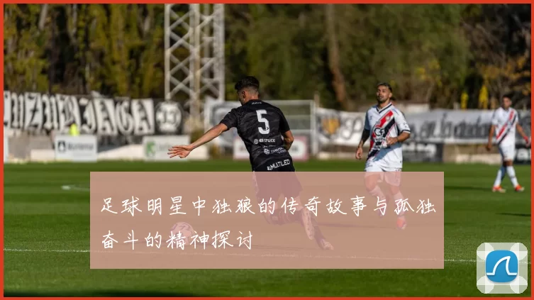 足球明星中独狼的传奇故事与孤独奋斗的精神探讨