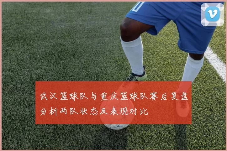 武汉篮球队与重庆篮球队赛后复盘分析两队状态及表现对比