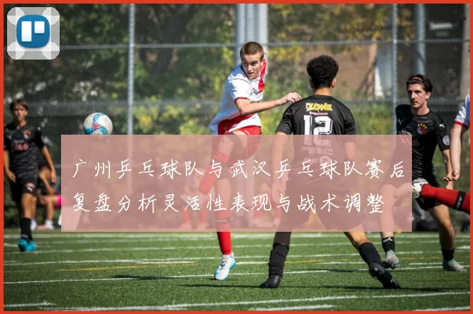 广州乒乓球队与武汉乒乓球队赛后复盘分析灵活性表现与战术调整