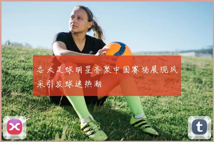 各大足球明星齐聚中国赛场展现风采引发球迷热潮